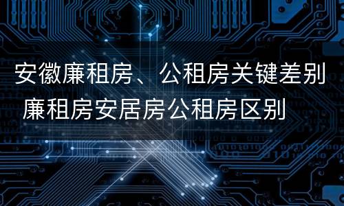 安徽廉租房、公租房关键差别 廉租房安居房公租房区别