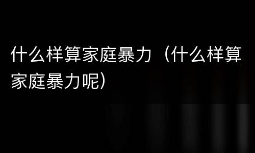 什么样算家庭暴力（什么样算家庭暴力呢）