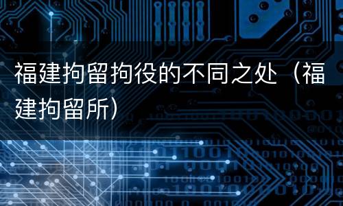 福建拘留拘役的不同之处（福建拘留所）