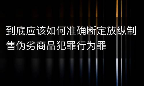 到底应该如何准确断定放纵制售伪劣商品犯罪行为罪