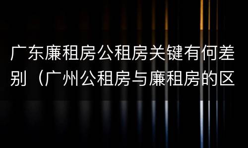 广东廉租房公租房关键有何差别（广州公租房与廉租房的区别）
