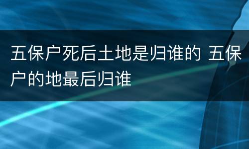 五保户死后土地是归谁的 五保户的地最后归谁