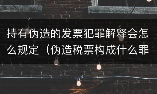 持有伪造的发票犯罪解释会怎么规定（伪造税票构成什么罪）