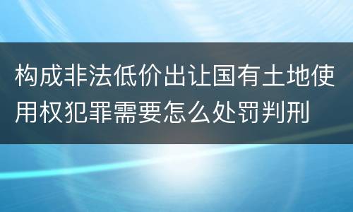 构成非法低价出让国有土地使用权犯罪需要怎么处罚判刑