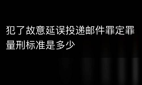 犯了故意延误投递邮件罪定罪量刑标准是多少