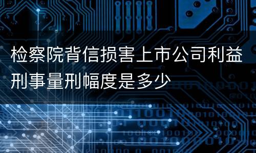 检察院背信损害上市公司利益刑事量刑幅度是多少