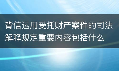 背信运用受托财产案件的司法解释规定重要内容包括什么