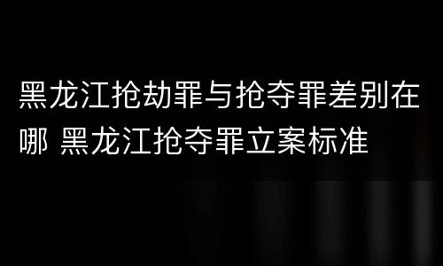 黑龙江抢劫罪与抢夺罪差别在哪 黑龙江抢夺罪立案标准