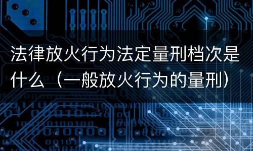法律放火行为法定量刑档次是什么(一般放火行为的量刑)