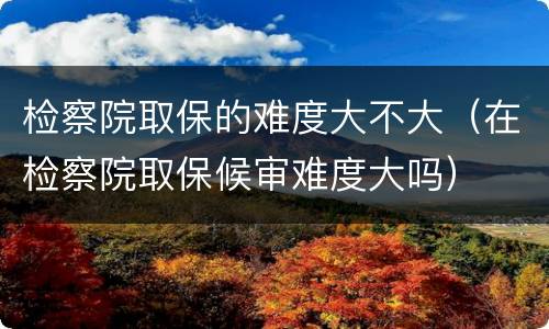 检察院取保的难度大不大（在检察院取保候审难度大吗）