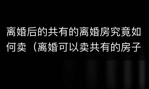 离婚后的共有的离婚房究竟如何卖（离婚可以卖共有的房子）