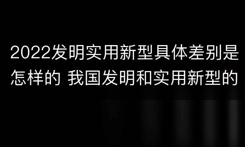 2022发明实用新型具体差别是怎样的 我国发明和实用新型的标准