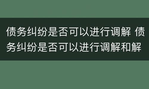债务纠纷是否可以进行调解 债务纠纷是否可以进行调解和解
