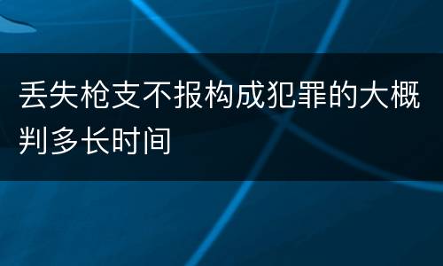 丢失枪支不报构成犯罪的大概判多长时间