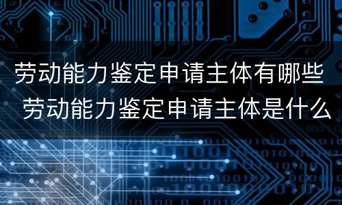 劳动能力鉴定申请主体有哪些 劳动能力鉴定申请主体是什么