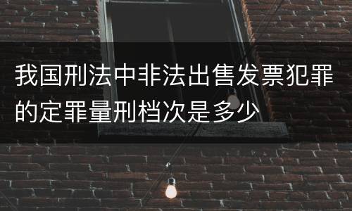 我国刑法中非法出售发票犯罪的定罪量刑档次是多少