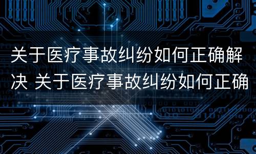 关于医疗事故纠纷如何正确解决 关于医疗事故纠纷如何正确解决问题