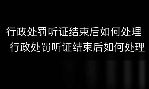 行政处罚听证结束后如何处理 行政处罚听证结束后如何处理案件