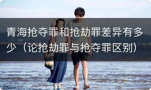 青海抢夺罪和抢劫罪差异有多少（论抢劫罪与抢夺罪区别）