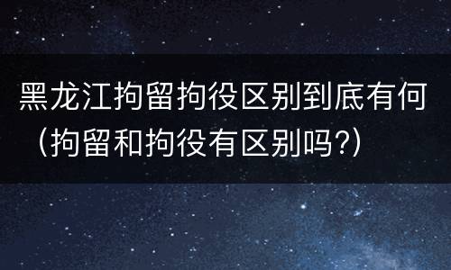 黑龙江拘留拘役区别到底有何（拘留和拘役有区别吗?）