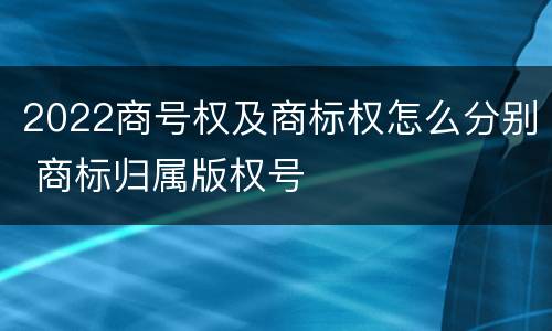 2022商号权及商标权怎么分别 商标归属版权号