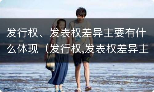 发行权、发表权差异主要有什么体现（发行权,发表权差异主要有什么体现）