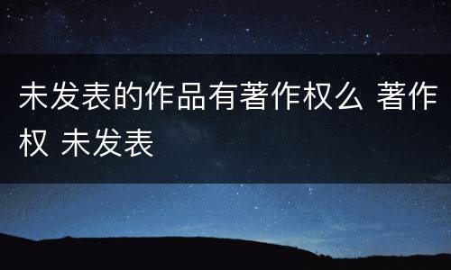 未发表的作品有著作权么 著作权 未发表