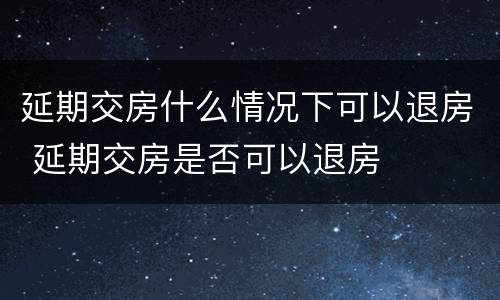 延期交房什么情况下可以退房 延期交房是否可以退房