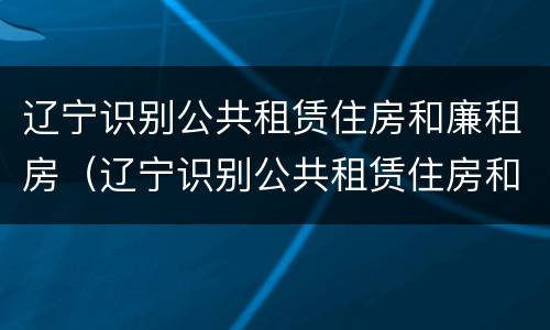 辽宁识别公共租赁住房和廉租房（辽宁识别公共租赁住房和廉租房的标准）