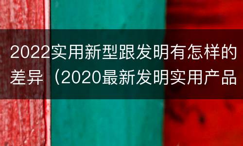 2022实用新型跟发明有怎样的差异（2020最新发明实用产品）