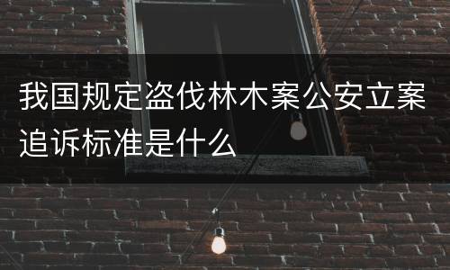 我国规定盗伐林木案公安立案追诉标准是什么