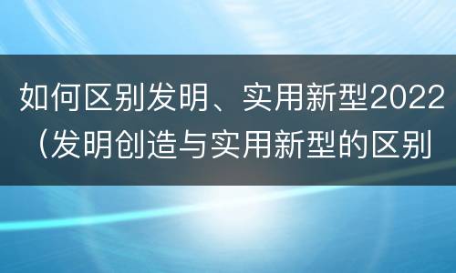 如何区别发明、实用新型2022（发明创造与实用新型的区别）