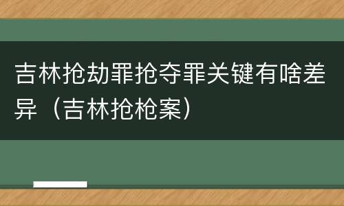 吉林抢劫罪抢夺罪关键有啥差异（吉林抢枪案）