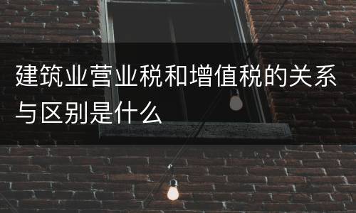 建筑业营业税和增值税的关系与区别是什么