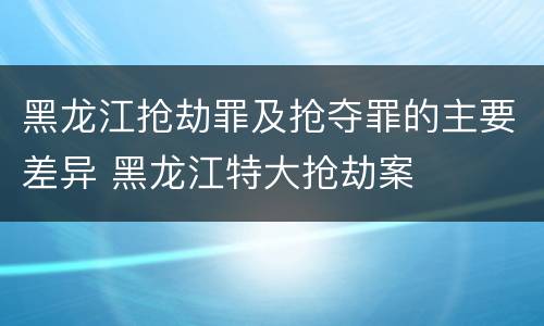 黑龙江抢劫罪及抢夺罪的主要差异 黑龙江特大抢劫案