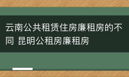 云南公共租赁住房廉租房的不同 昆明公租房廉租房