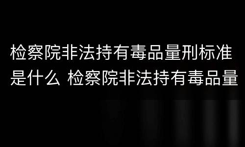 检察院非法持有毒品量刑标准是什么 检察院非法持有毒品量刑标准是什么意思