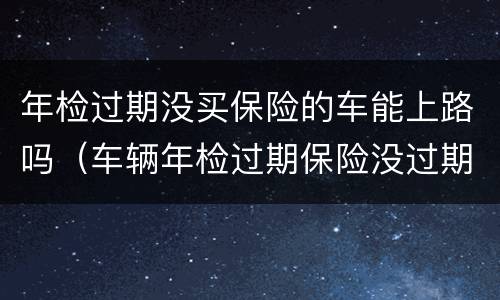 年检过期没买保险的车能上路吗（车辆年检过期保险没过期有理赔吗）