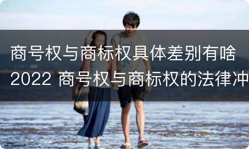 商号权与商标权具体差别有啥2022 商号权与商标权的法律冲突与解决