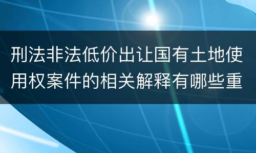 刑法非法低价出让国有土地使用权案件的相关解释有哪些重要内容