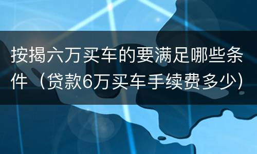 按揭六万买车的要满足哪些条件（贷款6万买车手续费多少）