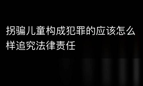拐骗儿童构成犯罪的应该怎么样追究法律责任