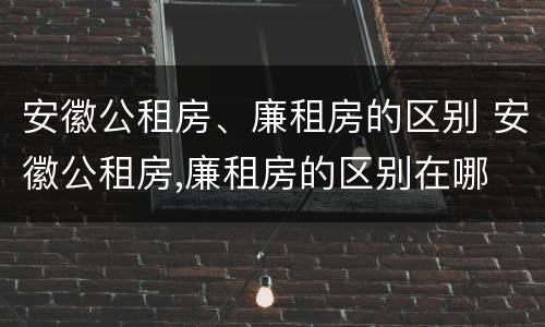 安徽公租房、廉租房的区别 安徽公租房,廉租房的区别在哪