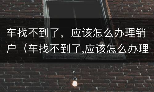 车找不到了，应该怎么办理销户（车找不到了,应该怎么办理销户业务）
