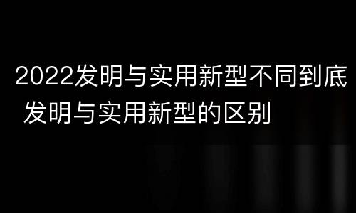 2022发明与实用新型不同到底 发明与实用新型的区别