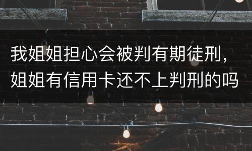 我姐姐担心会被判有期徒刑，姐姐有信用卡还不上判刑的吗