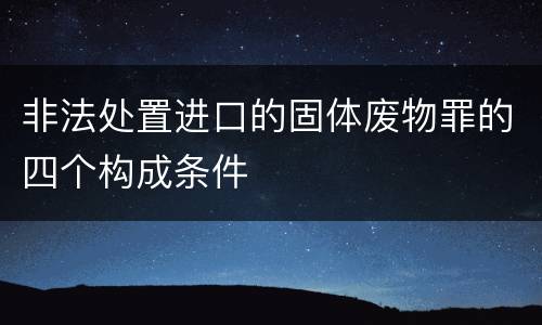 非法处置进口的固体废物罪的四个构成条件