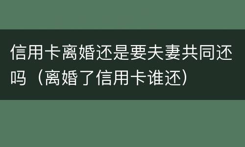 信用卡离婚还是要夫妻共同还吗（离婚了信用卡谁还）