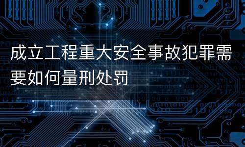 成立工程重大安全事故犯罪需要如何量刑处罚
