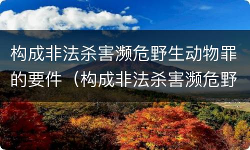 构成非法杀害濒危野生动物罪的要件（构成非法杀害濒危野生动物罪的要件是什么）